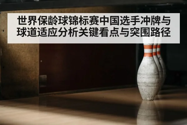 世界保龄球锦标赛中国选手冲牌与球道适应分析关键看点与突围路径